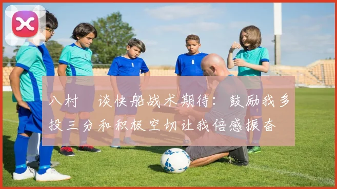 八村塁谈快船战术期待：鼓励我多投三分和积极空切让我倍感振奋