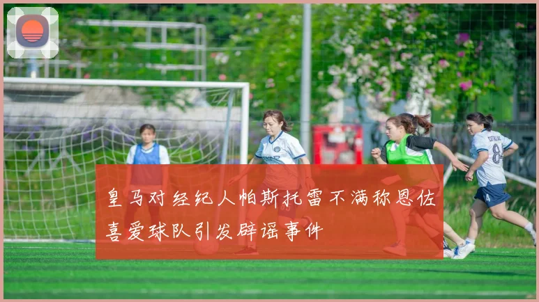 皇马对经纪人帕斯托雷不满称恩佐喜爱球队引发辟谣事件