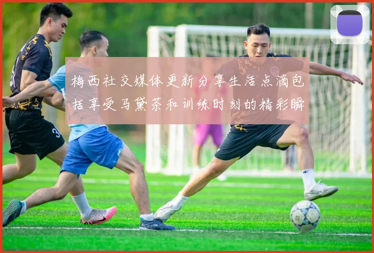梅西社交媒体更新分享生活点滴包括享受马黛茶和训练时刻的精彩瞬间