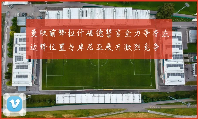 曼联前锋拉什福德誓言全力争夺左边锋位置与库尼亚展开激烈竞争