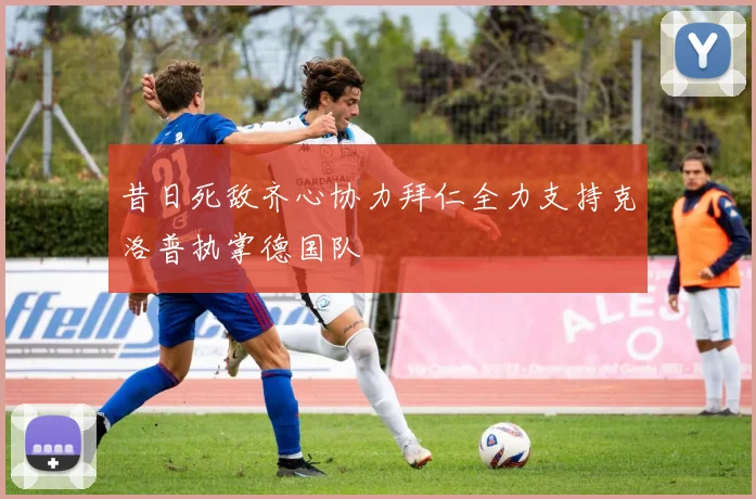 昔日死敌齐心协力拜仁全力支持克洛普执掌德国队