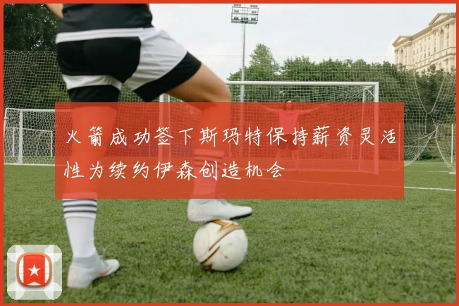 火箭成功签下斯玛特保持薪资灵活性为续约伊森创造机会