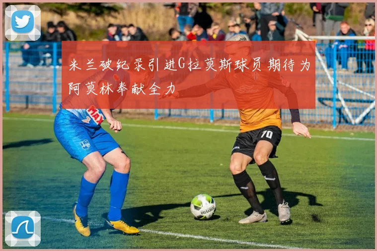 米兰破纪录引进G拉莫斯球员期待为阿莫林奉献全力