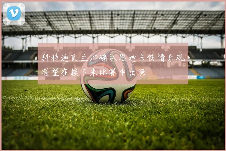 科特迪瓦主帅确认恩迪卡伤情乐观有望在接下来比赛中出场