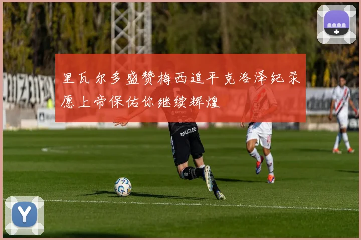 里瓦尔多盛赞梅西追平克洛泽纪录愿上帝保佑你继续辉煌
