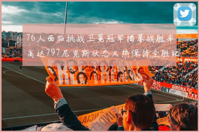 76人面临挑战卫冕冠军揭幕战胜率高达797尼克斯状态火热保持全胜纪录