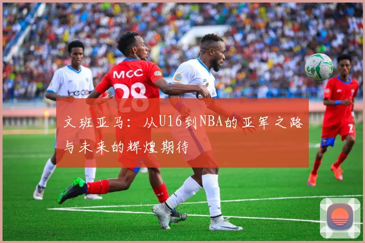 文班亚马：从U16到NBA的亚军之路与未来的辉煌期待