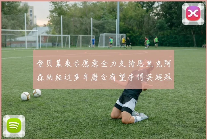 登贝莱表示愿意全力支持恩里克阿森纳经过多年磨合有望夺得英超冠军