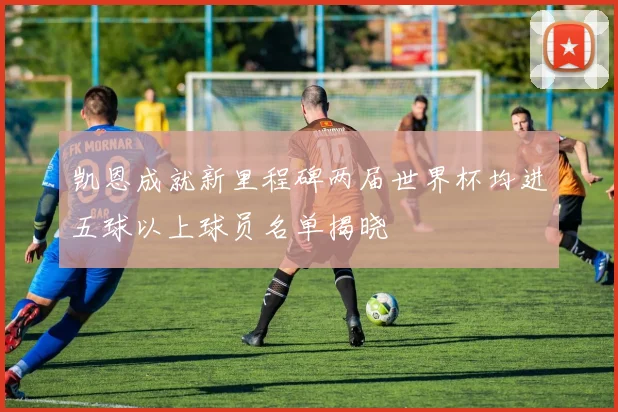 凯恩成就新里程碑两届世界杯均进五球以上球员名单揭晓