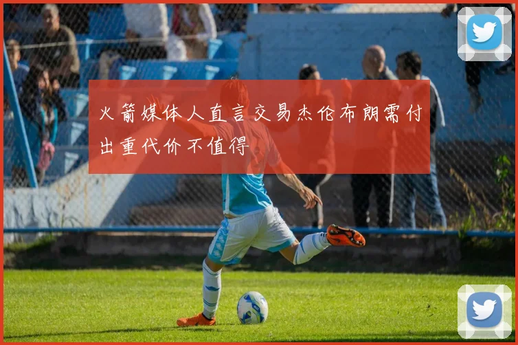 火箭媒体人直言交易杰伦布朗需付出重代价不值得