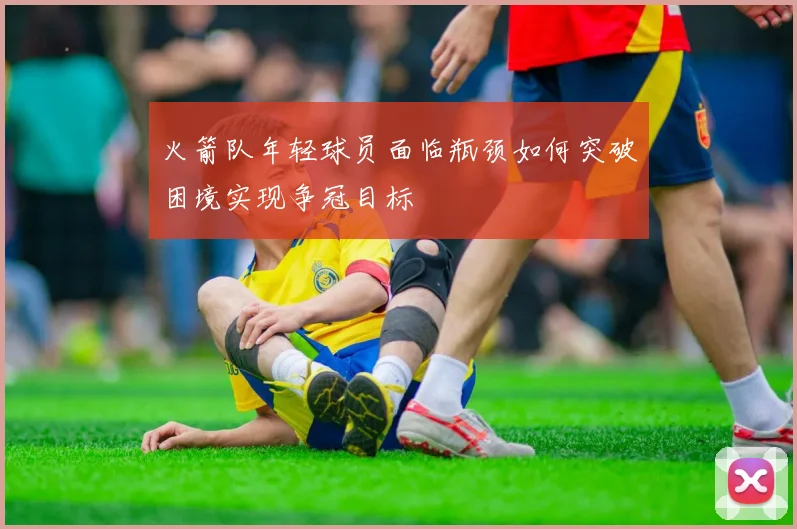 火箭队年轻球员面临瓶颈如何突破困境实现争冠目标