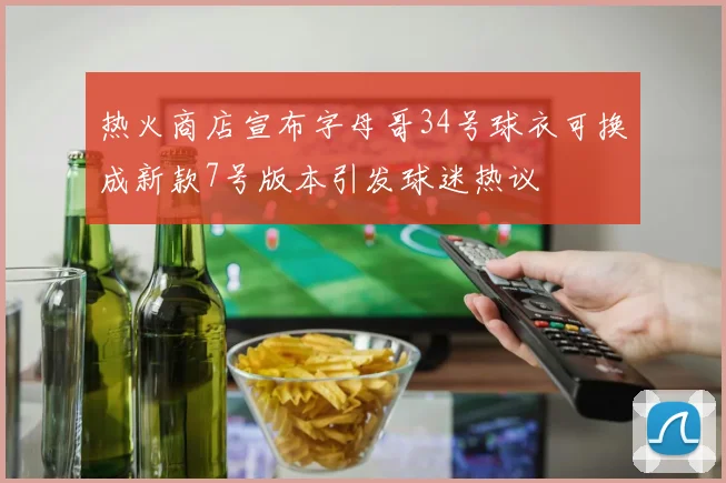 热火商店宣布字母哥34号球衣可换成新款7号版本引发球迷热议