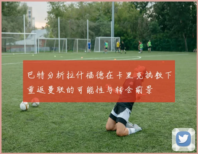 巴特分析拉什福德在卡里克执教下重返曼联的可能性与转会前景