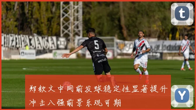 郑钦文中网前发球稳定性显著提升冲击八强前景乐观可期