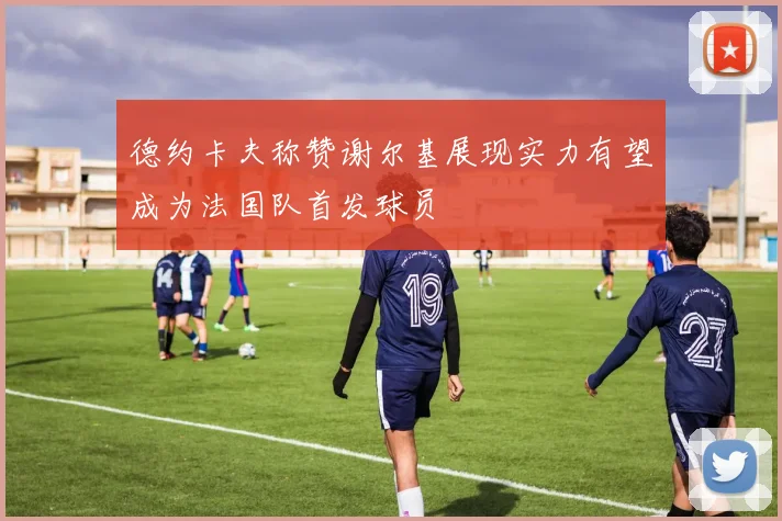 德约卡夫称赞谢尔基展现实力有望成为法国队首发球员